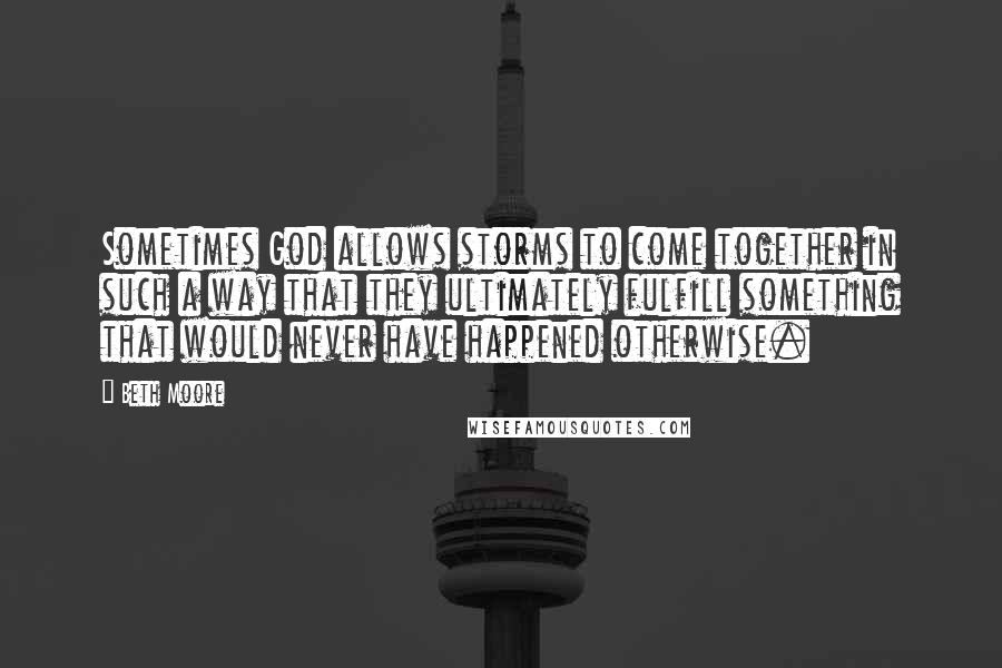 Beth Moore Quotes: Sometimes God allows storms to come together in such a way that they ultimately fulfill something that would never have happened otherwise.