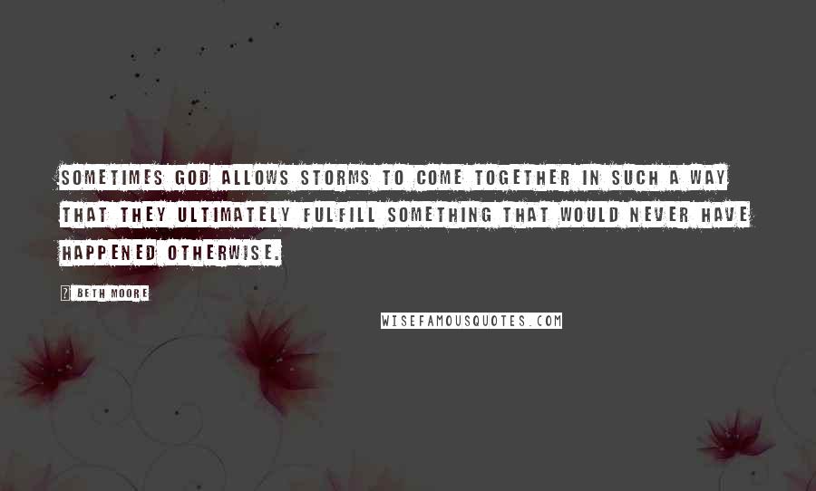 Beth Moore Quotes: Sometimes God allows storms to come together in such a way that they ultimately fulfill something that would never have happened otherwise.