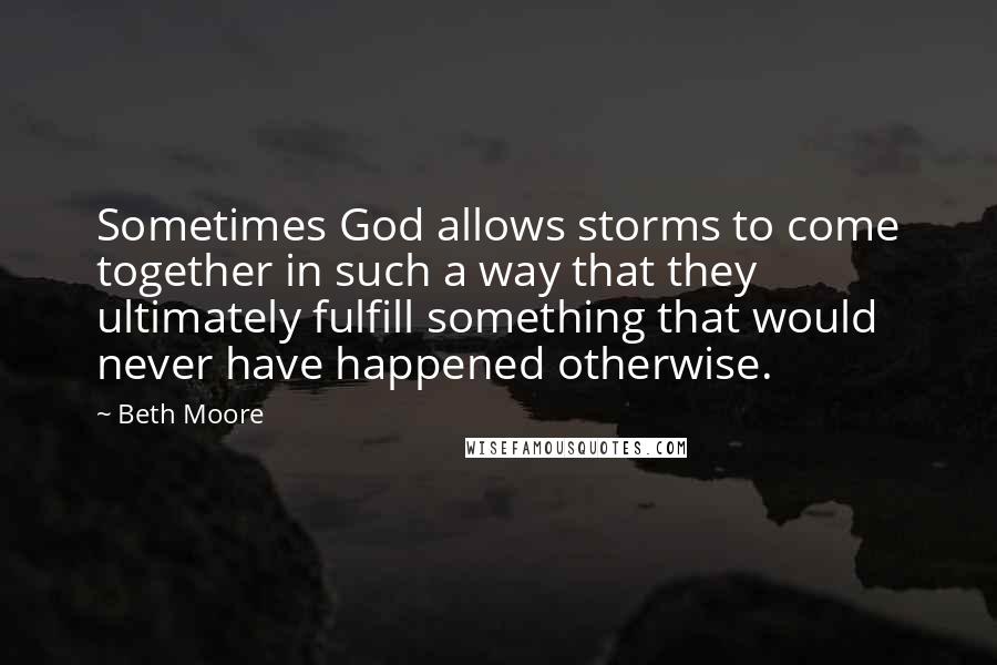 Beth Moore Quotes: Sometimes God allows storms to come together in such a way that they ultimately fulfill something that would never have happened otherwise.