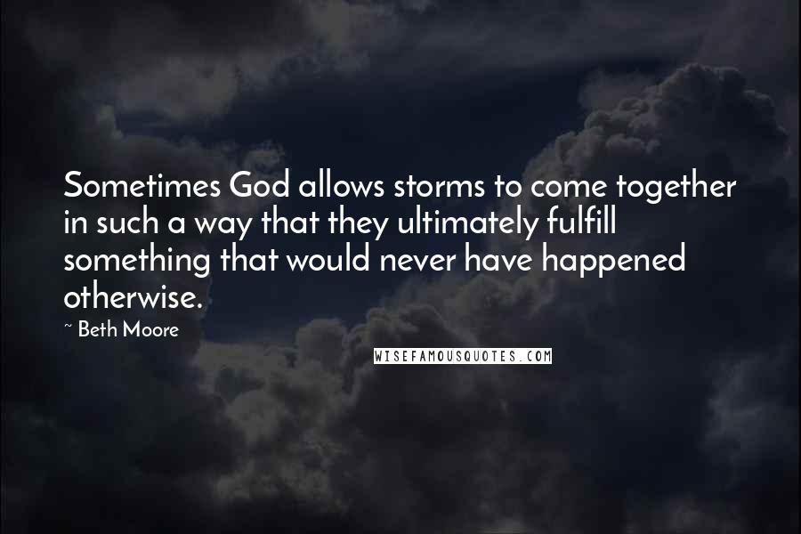 Beth Moore Quotes: Sometimes God allows storms to come together in such a way that they ultimately fulfill something that would never have happened otherwise.