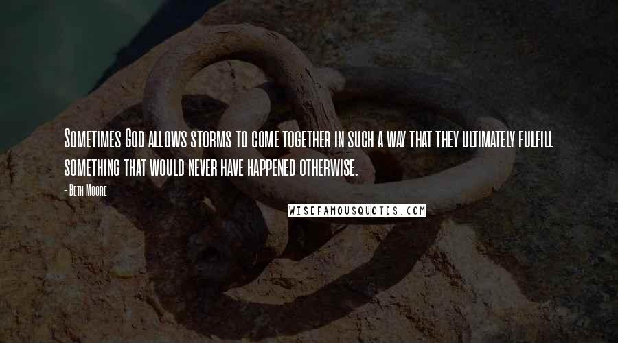 Beth Moore Quotes: Sometimes God allows storms to come together in such a way that they ultimately fulfill something that would never have happened otherwise.