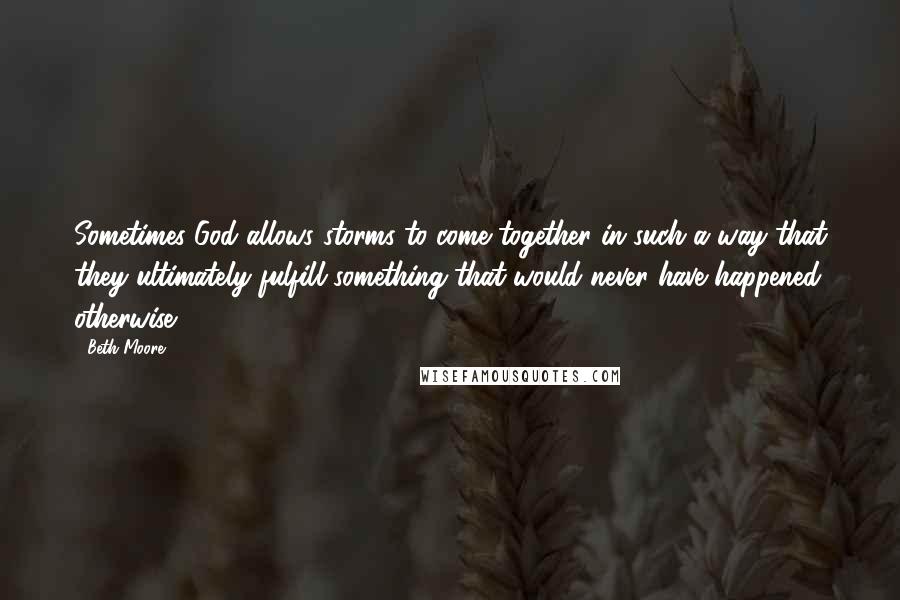 Beth Moore Quotes: Sometimes God allows storms to come together in such a way that they ultimately fulfill something that would never have happened otherwise.