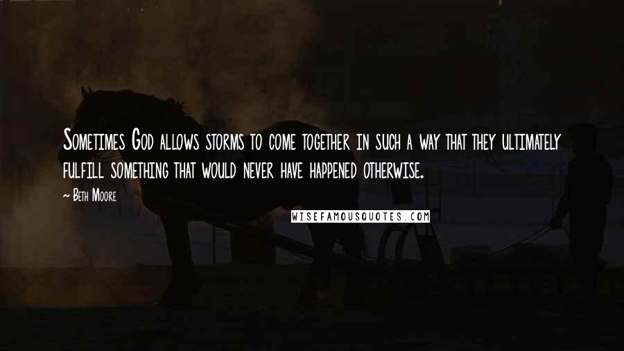 Beth Moore Quotes: Sometimes God allows storms to come together in such a way that they ultimately fulfill something that would never have happened otherwise.