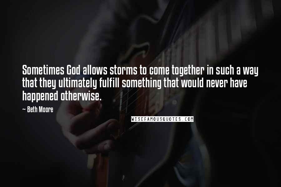 Beth Moore Quotes: Sometimes God allows storms to come together in such a way that they ultimately fulfill something that would never have happened otherwise.