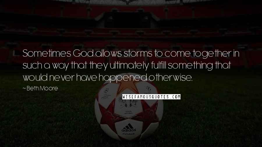 Beth Moore Quotes: Sometimes God allows storms to come together in such a way that they ultimately fulfill something that would never have happened otherwise.