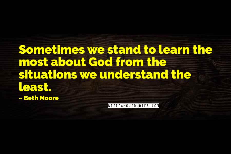 Beth Moore Quotes: Sometimes we stand to learn the most about God from the situations we understand the least.