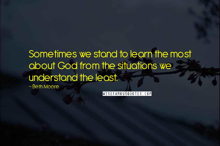 Beth Moore Quotes: Sometimes we stand to learn the most about God from the situations we understand the least.