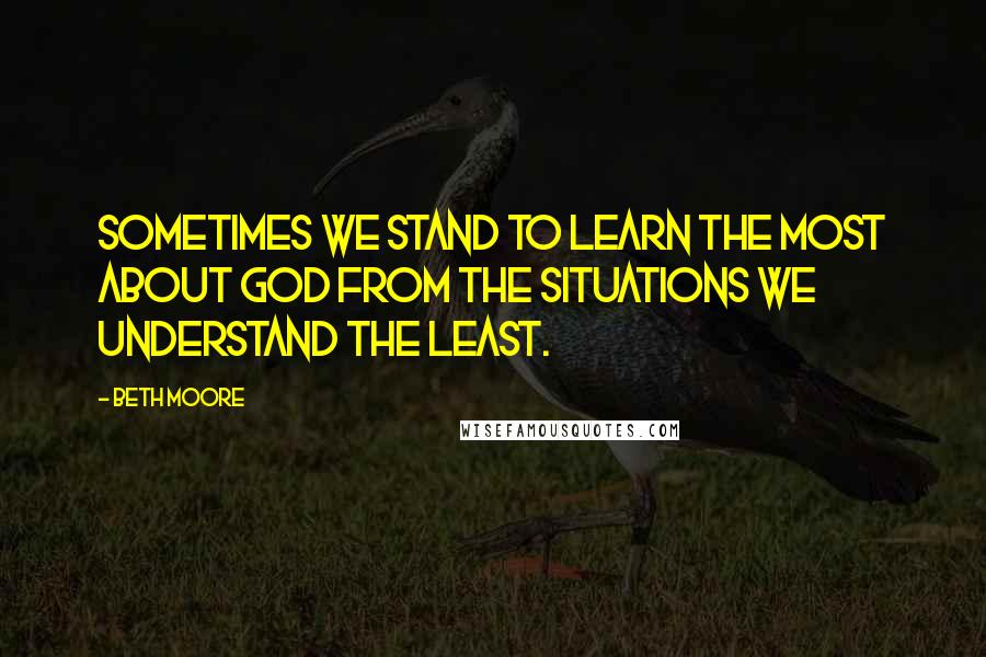Beth Moore Quotes: Sometimes we stand to learn the most about God from the situations we understand the least.