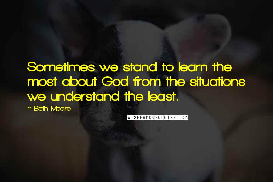 Beth Moore Quotes: Sometimes we stand to learn the most about God from the situations we understand the least.