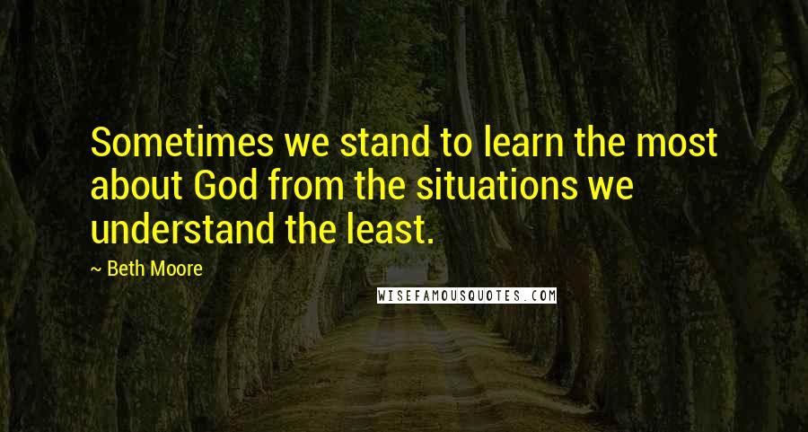 Beth Moore Quotes: Sometimes we stand to learn the most about God from the situations we understand the least.