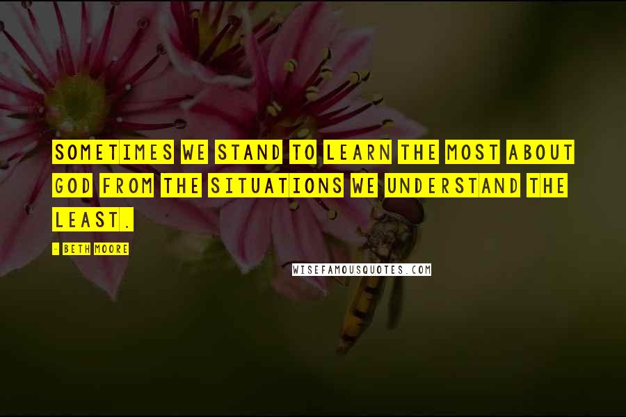 Beth Moore Quotes: Sometimes we stand to learn the most about God from the situations we understand the least.