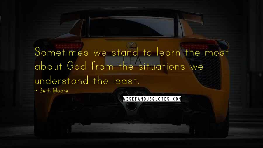 Beth Moore Quotes: Sometimes we stand to learn the most about God from the situations we understand the least.