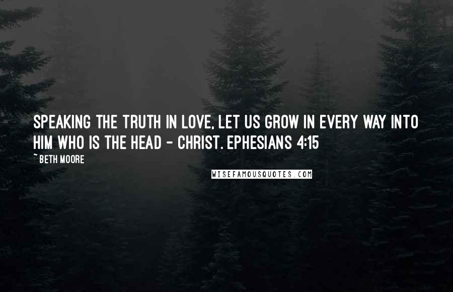 Beth Moore Quotes: Speaking the truth in love, let us grow in every way into Him who is the head - Christ. Ephesians 4:15