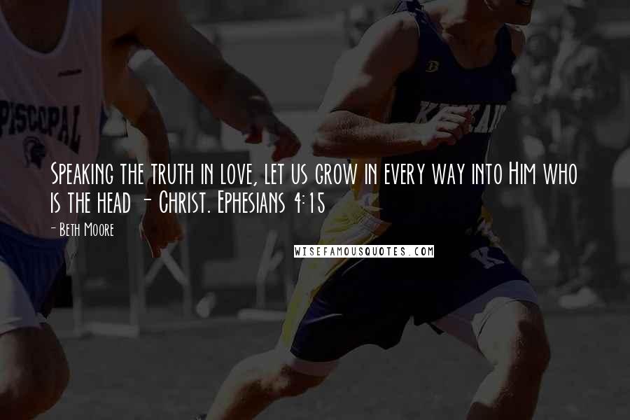 Beth Moore Quotes: Speaking the truth in love, let us grow in every way into Him who is the head - Christ. Ephesians 4:15