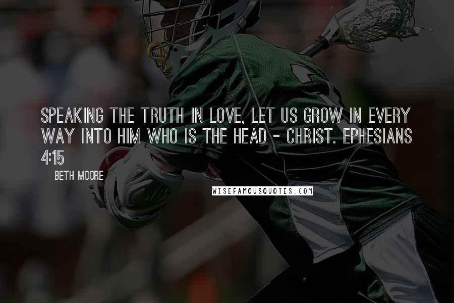 Beth Moore Quotes: Speaking the truth in love, let us grow in every way into Him who is the head - Christ. Ephesians 4:15