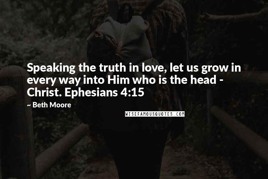 Beth Moore Quotes: Speaking the truth in love, let us grow in every way into Him who is the head - Christ. Ephesians 4:15