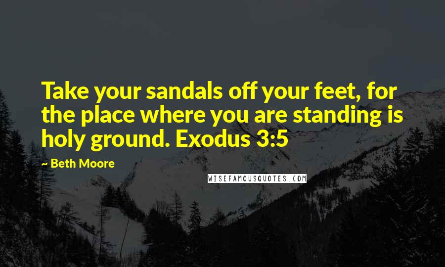 Beth Moore Quotes: Take your sandals off your feet, for the place where you are standing is holy ground. Exodus 3:5