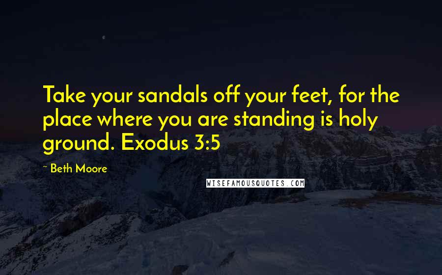 Beth Moore Quotes: Take your sandals off your feet, for the place where you are standing is holy ground. Exodus 3:5