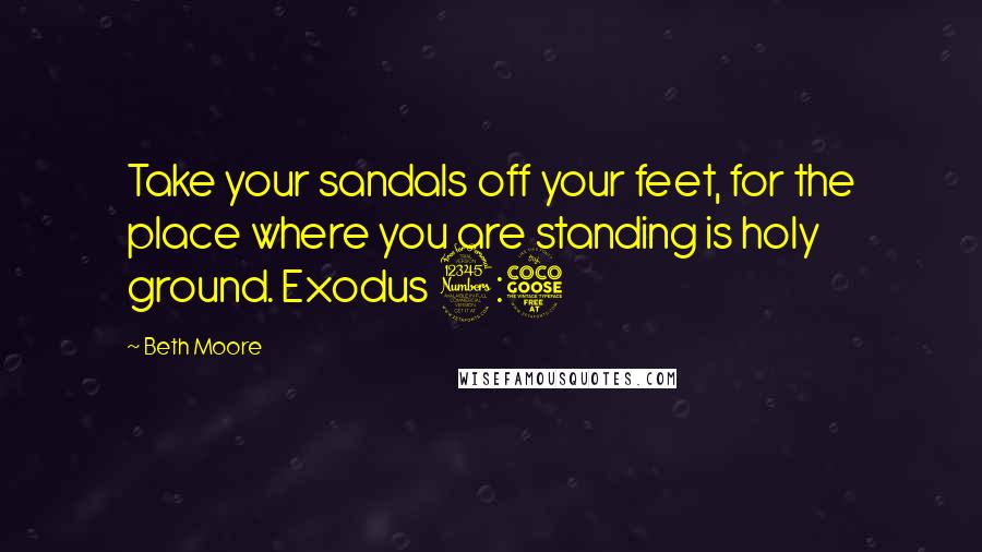 Beth Moore Quotes: Take your sandals off your feet, for the place where you are standing is holy ground. Exodus 3:5