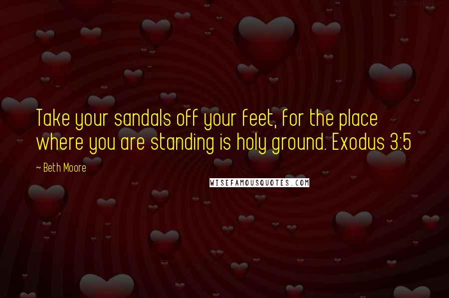 Beth Moore Quotes: Take your sandals off your feet, for the place where you are standing is holy ground. Exodus 3:5