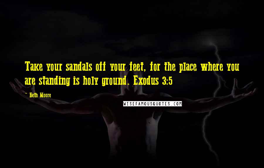 Beth Moore Quotes: Take your sandals off your feet, for the place where you are standing is holy ground. Exodus 3:5