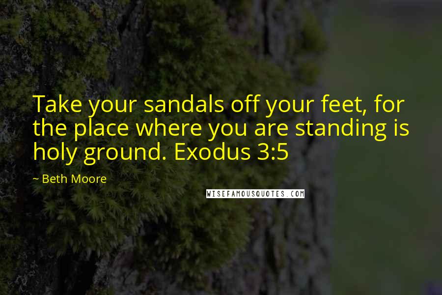 Beth Moore Quotes: Take your sandals off your feet, for the place where you are standing is holy ground. Exodus 3:5