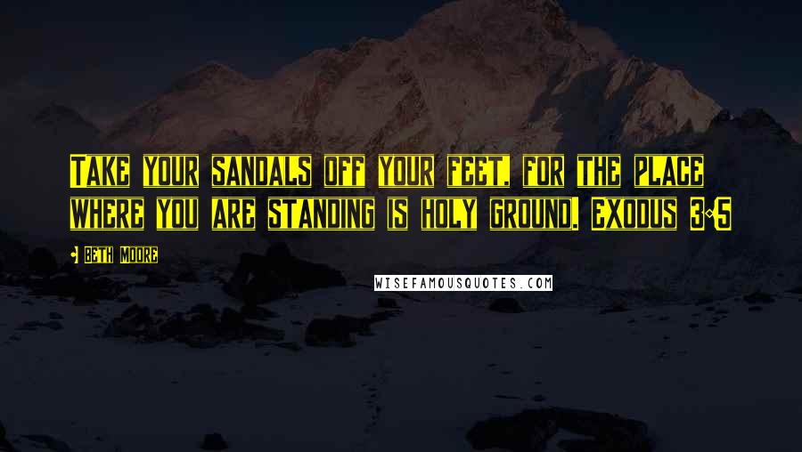 Beth Moore Quotes: Take your sandals off your feet, for the place where you are standing is holy ground. Exodus 3:5