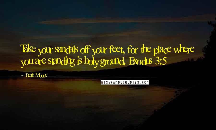 Beth Moore Quotes: Take your sandals off your feet, for the place where you are standing is holy ground. Exodus 3:5