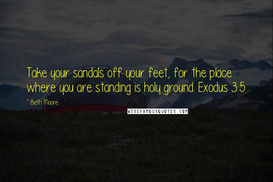 Beth Moore Quotes: Take your sandals off your feet, for the place where you are standing is holy ground. Exodus 3:5