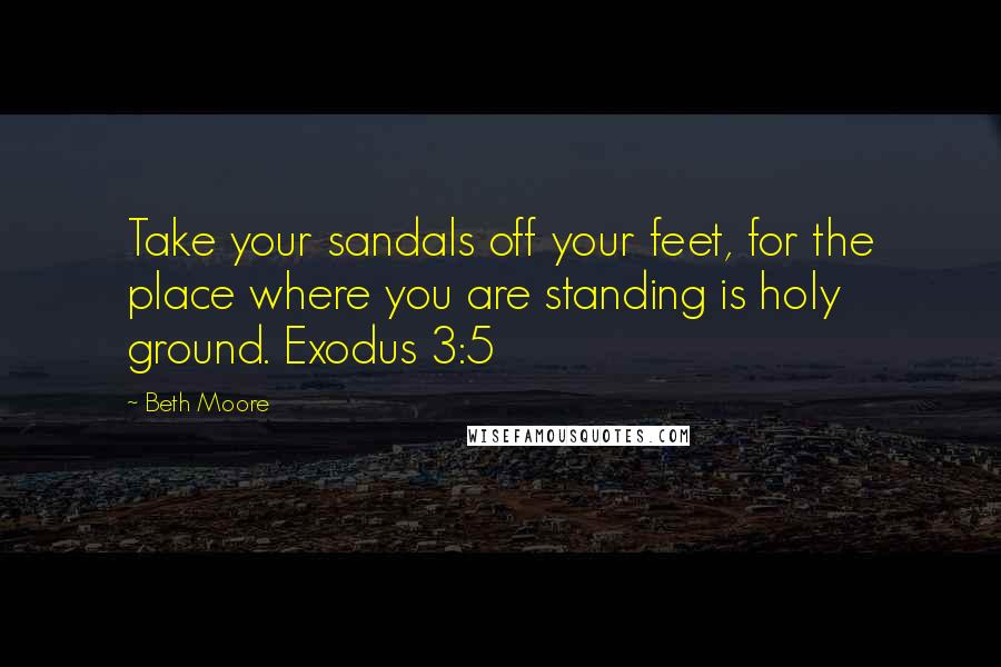 Beth Moore Quotes: Take your sandals off your feet, for the place where you are standing is holy ground. Exodus 3:5