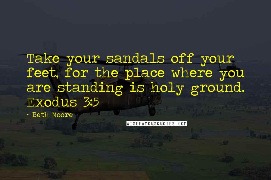 Beth Moore Quotes: Take your sandals off your feet, for the place where you are standing is holy ground. Exodus 3:5