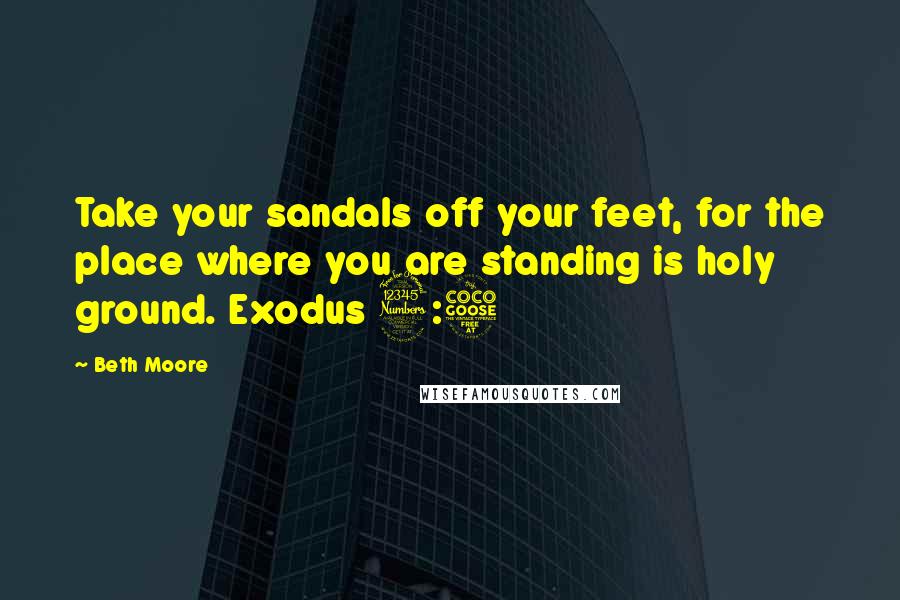 Beth Moore Quotes: Take your sandals off your feet, for the place where you are standing is holy ground. Exodus 3:5
