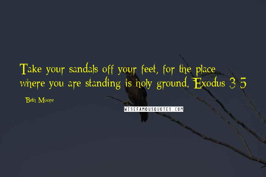 Beth Moore Quotes: Take your sandals off your feet, for the place where you are standing is holy ground. Exodus 3:5