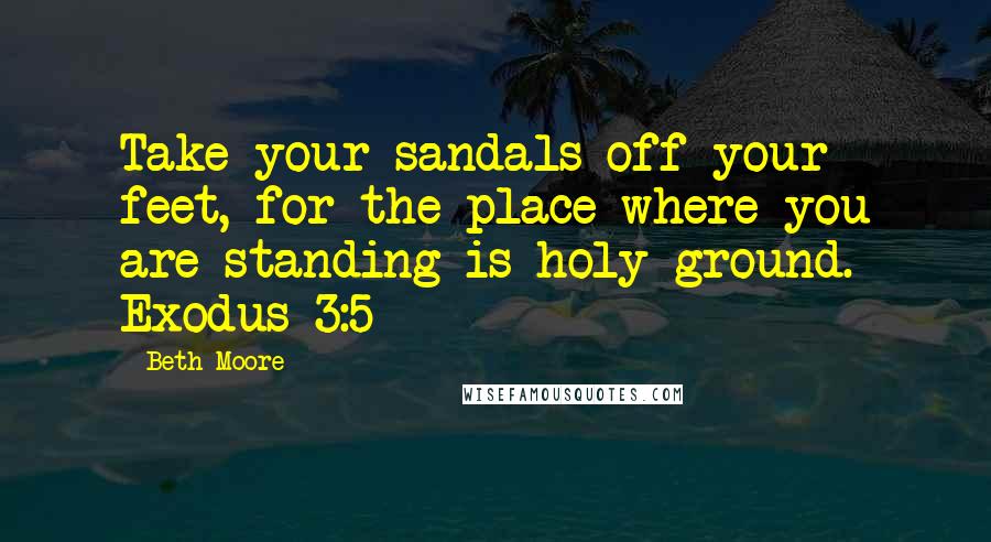 Beth Moore Quotes: Take your sandals off your feet, for the place where you are standing is holy ground. Exodus 3:5