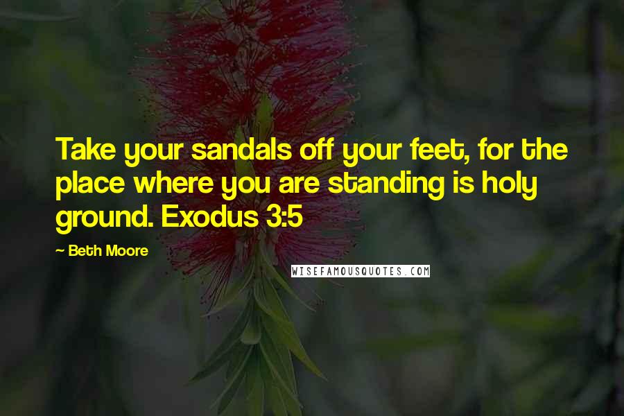 Beth Moore Quotes: Take your sandals off your feet, for the place where you are standing is holy ground. Exodus 3:5