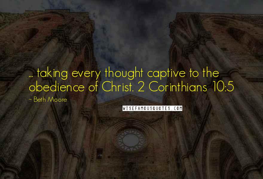 Beth Moore Quotes: ... taking every thought captive to the obedience of Christ. 2 Corinthians 10:5