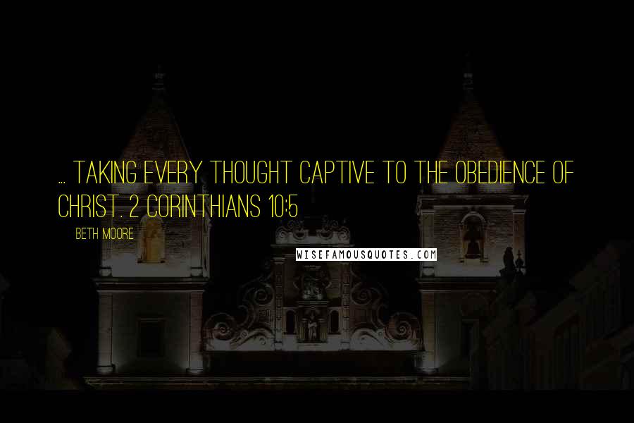 Beth Moore Quotes: ... taking every thought captive to the obedience of Christ. 2 Corinthians 10:5