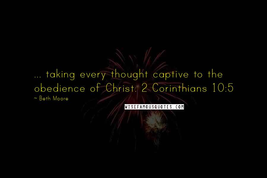 Beth Moore Quotes: ... taking every thought captive to the obedience of Christ. 2 Corinthians 10:5