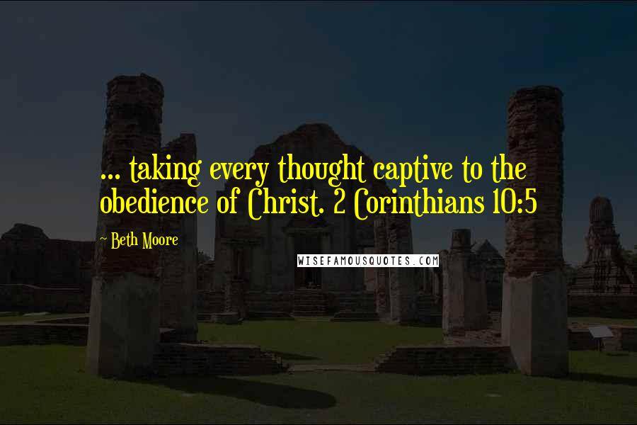 Beth Moore Quotes: ... taking every thought captive to the obedience of Christ. 2 Corinthians 10:5