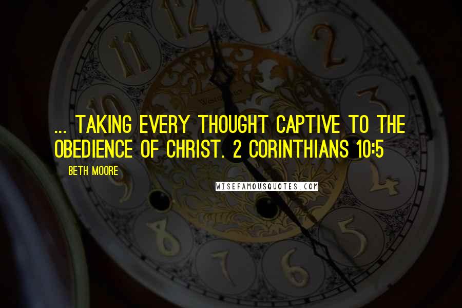 Beth Moore Quotes: ... taking every thought captive to the obedience of Christ. 2 Corinthians 10:5