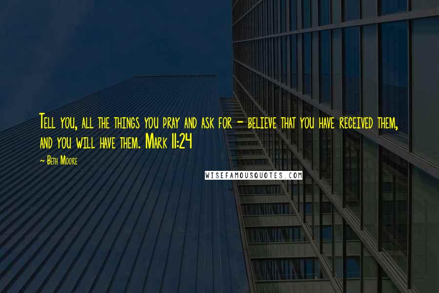 Beth Moore Quotes: Tell you, all the things you pray and ask for - believe that you have received them, and you will have them. Mark 11:24