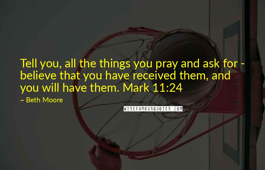 Beth Moore Quotes: Tell you, all the things you pray and ask for - believe that you have received them, and you will have them. Mark 11:24
