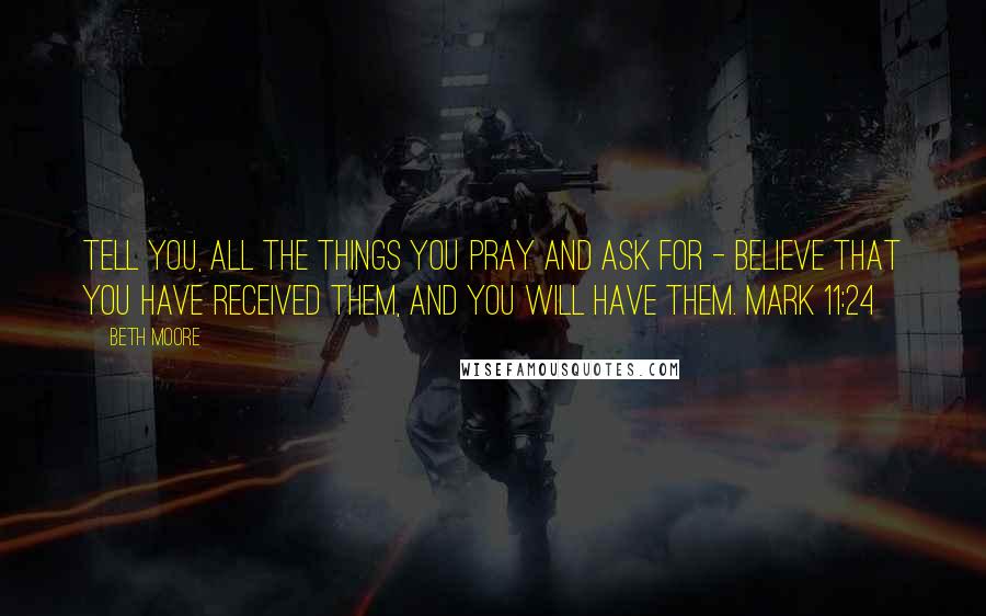 Beth Moore Quotes: Tell you, all the things you pray and ask for - believe that you have received them, and you will have them. Mark 11:24
