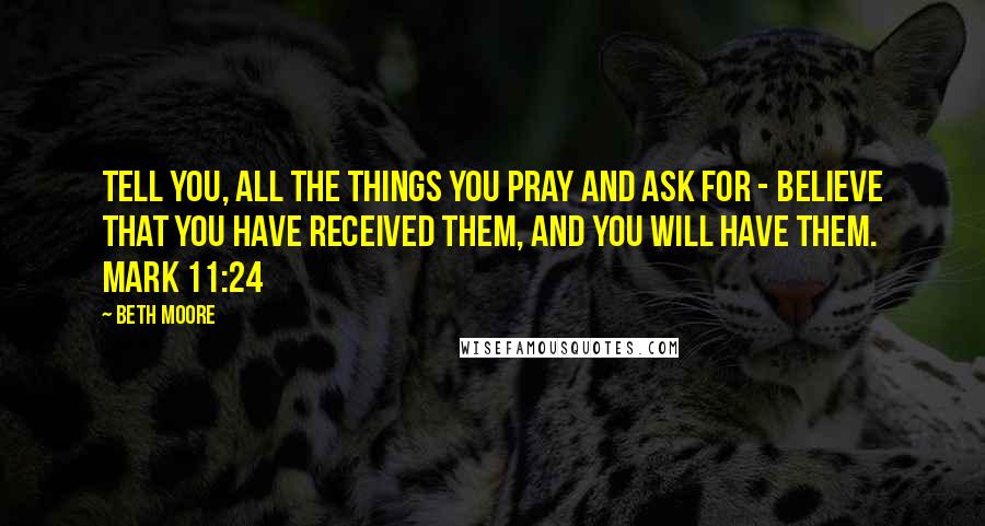 Beth Moore Quotes: Tell you, all the things you pray and ask for - believe that you have received them, and you will have them. Mark 11:24