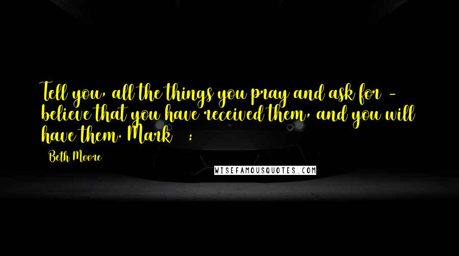 Beth Moore Quotes: Tell you, all the things you pray and ask for - believe that you have received them, and you will have them. Mark 11:24