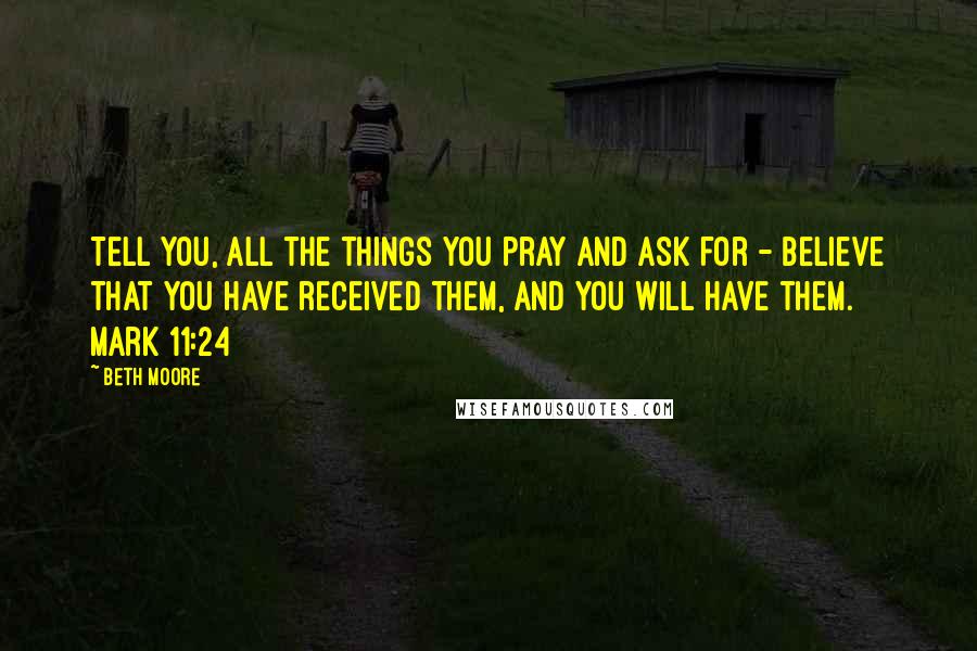 Beth Moore Quotes: Tell you, all the things you pray and ask for - believe that you have received them, and you will have them. Mark 11:24