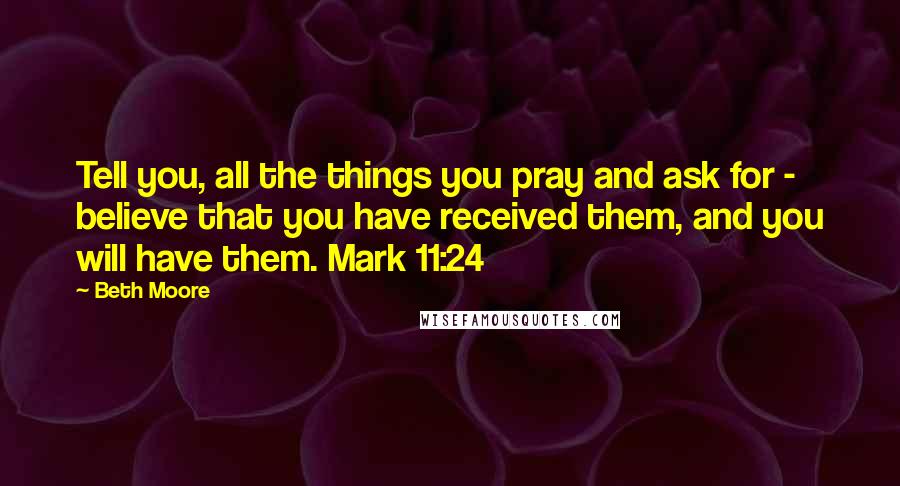 Beth Moore Quotes: Tell you, all the things you pray and ask for - believe that you have received them, and you will have them. Mark 11:24