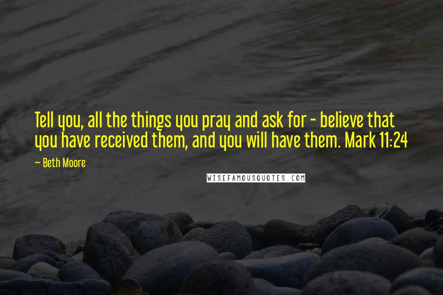 Beth Moore Quotes: Tell you, all the things you pray and ask for - believe that you have received them, and you will have them. Mark 11:24