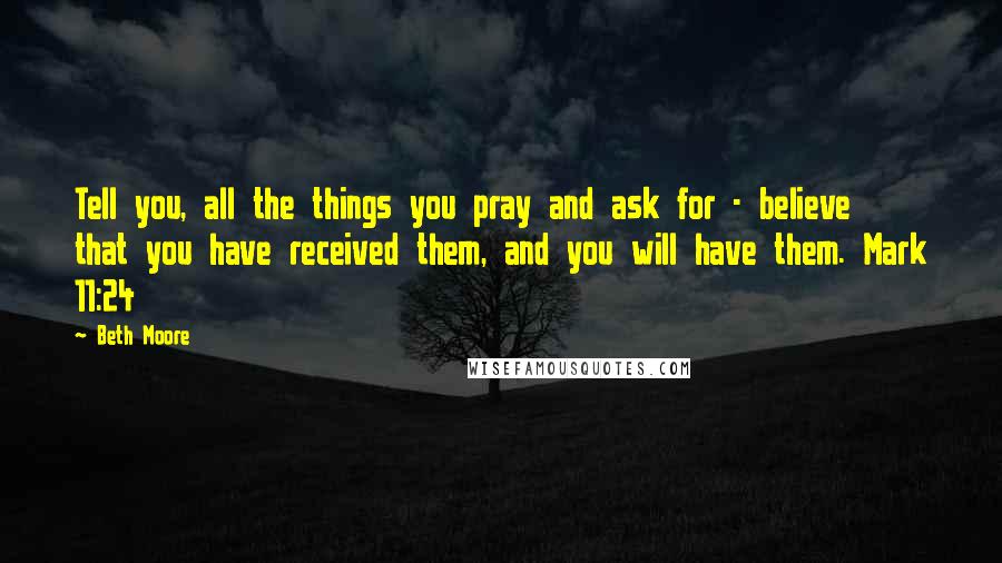 Beth Moore Quotes: Tell you, all the things you pray and ask for - believe that you have received them, and you will have them. Mark 11:24