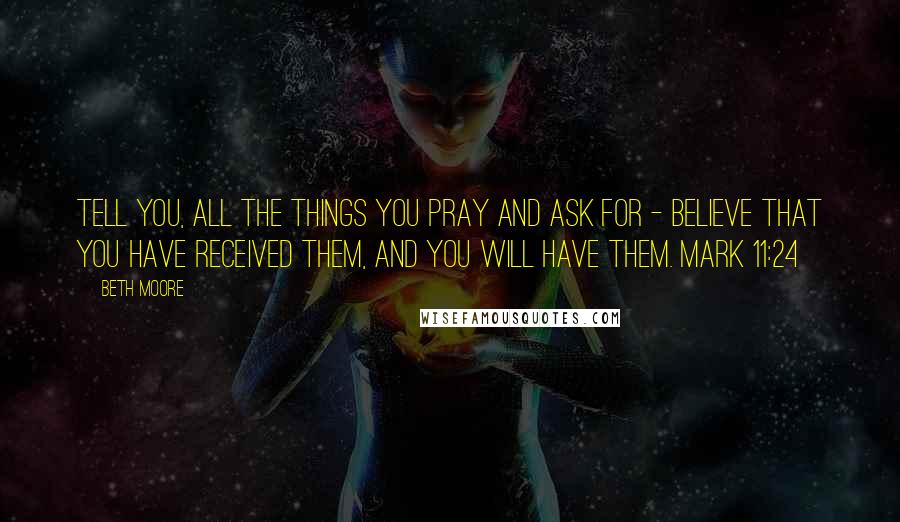 Beth Moore Quotes: Tell you, all the things you pray and ask for - believe that you have received them, and you will have them. Mark 11:24